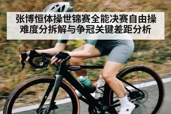 张博恒体操世锦赛全能决赛自由操难度分拆解与争冠关键差距分析