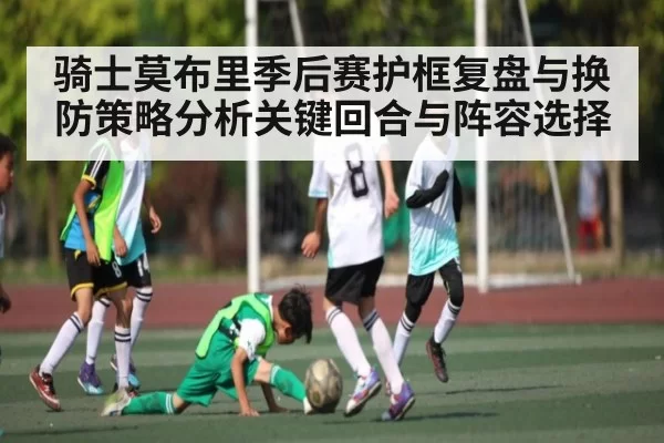骑士莫布里季后赛护框复盘与换防策略分析关键回合与阵容选择